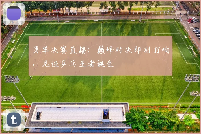 男单决赛直播:巅峰对决即刻打响,见证乒乓王者诞生