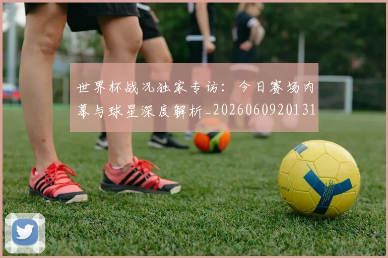 世界杯战况独家专访：今日赛场内幕与球星深度解析_20260609201313