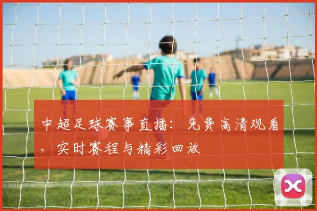 中超足球赛事直播：免费高清观看，实时赛程与精彩回放