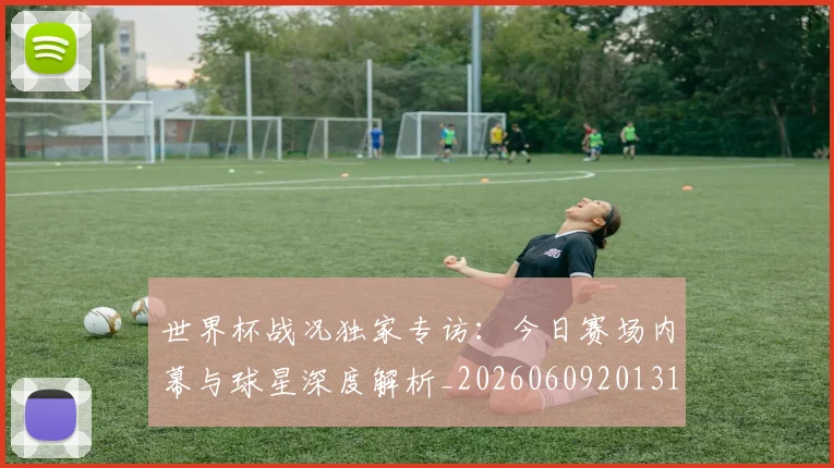 世界杯战况独家专访：今日赛场内幕与球星深度解析_20260609201313