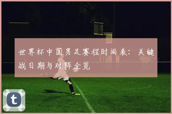 世界杯中国男足赛程时间表：关键战日期与对阵全览